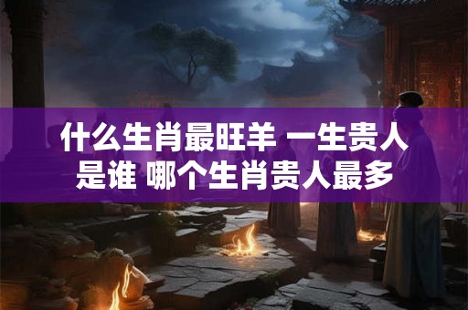 什么生肖最旺羊 一生贵人是谁 哪个生肖贵人最多