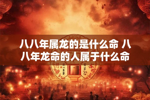 八八年属龙的是什么命 八八年龙命的人属于什么命 八八年属龙的是什么命 八八年龙命的人属于什么命