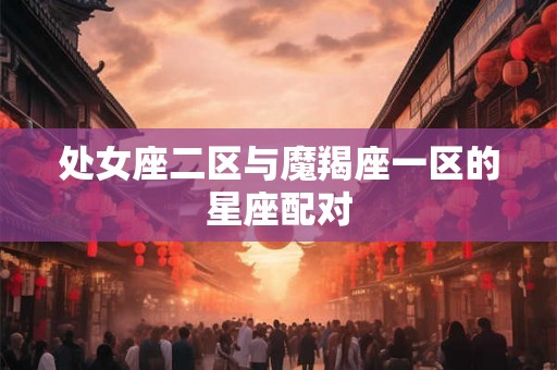 处女座二区与魔羯座一区的星座配对 处女座二区与魔羯座一区的星座配对