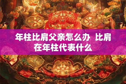 年柱比肩父亲怎么办 比肩在年柱代表什么 年柱比肩父亲怎么办 比肩在年柱代表什么