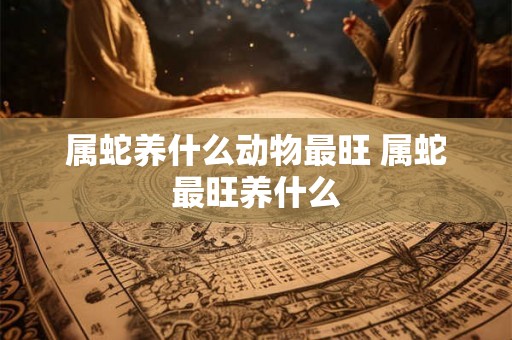 属蛇养什么动物最旺 属蛇最旺养什么 属蛇养什么动物最旺 属蛇最旺养什么