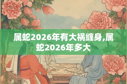 属蛇2026年有大祸缠身,属蛇2026年多大