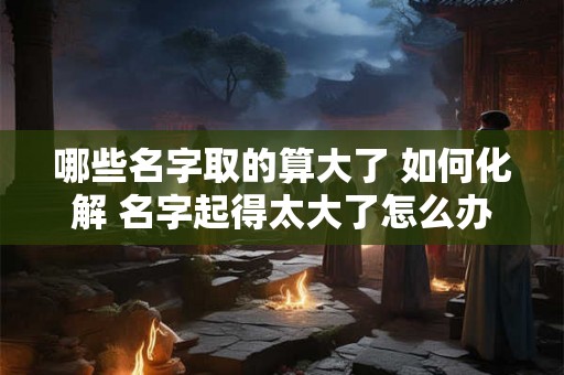 哪些名字取的算大了 如何化解 名字起得太大了怎么办 哪些名字取的算大了 如何化解 名字起得太大了怎么办
