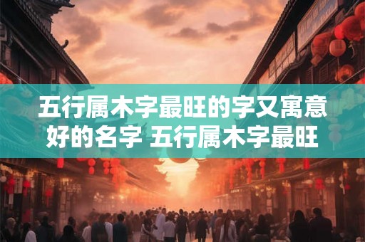 五行属木字最旺的字又寓意好的名字 五行属木字最旺的字男孩
