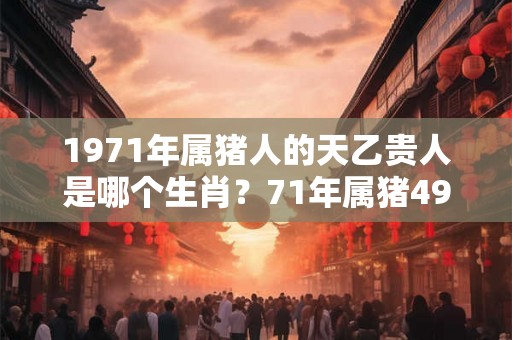 1971年属猪人的天乙贵人是哪个生肖？71年属猪49岁转运了吗？