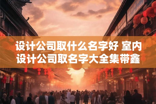设计公司取什么名字好 室内设计公司取名字大全集带鑫字