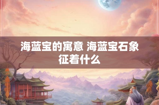 海蓝宝的寓意 海蓝宝石象征着什么 海蓝宝的寓意 海蓝宝石象征着什么