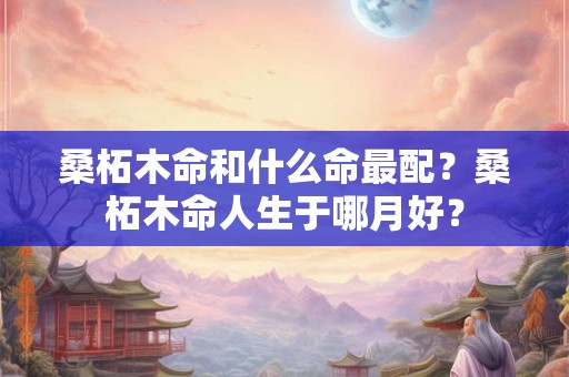 桑柘木命和什么命最配?桑柘木命人生于哪月好? 桑柘木命和什么命最配?桑柘木命人生于哪月好?