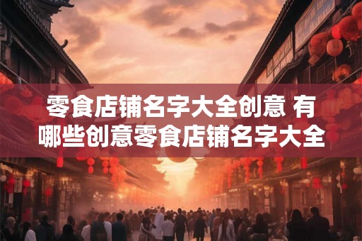 零食店铺名字大全创意 有哪些创意零食店铺名字大全 零食店铺名字大全创意 有哪些创意零食店铺名字大全