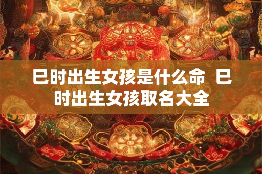 巳时出生女孩是什么命  巳时出生女孩取名大全