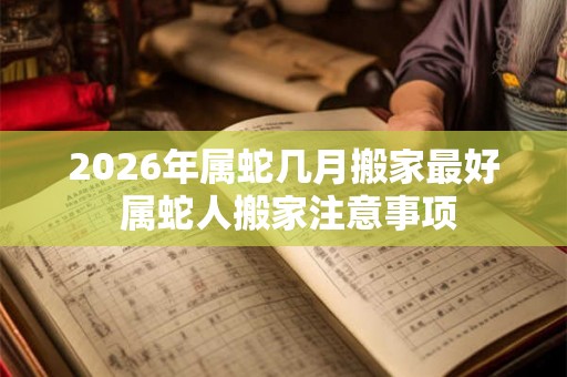 2026年属蛇几月搬家最好 属蛇人搬家注意事项