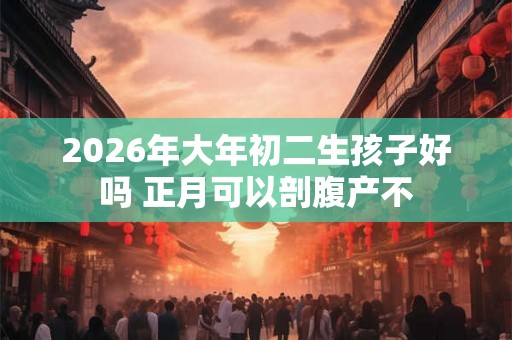 2026年大年初二生孩子好吗 正月可以剖腹产不