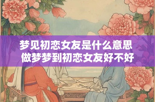 梦见初恋女友是什么意思 做梦梦到初恋女友好不好