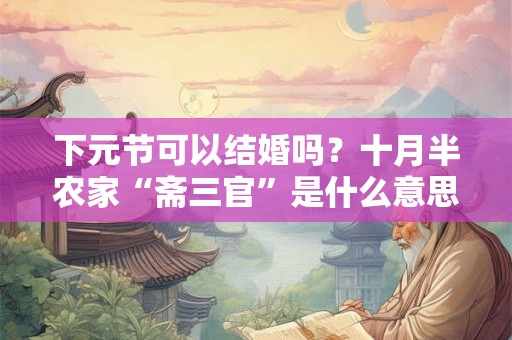 下元节可以结婚吗？十月半农家“斋三官”是什么意思？
