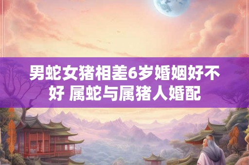 男蛇女猪相差6岁婚姻好不好 属蛇与属猪人婚配