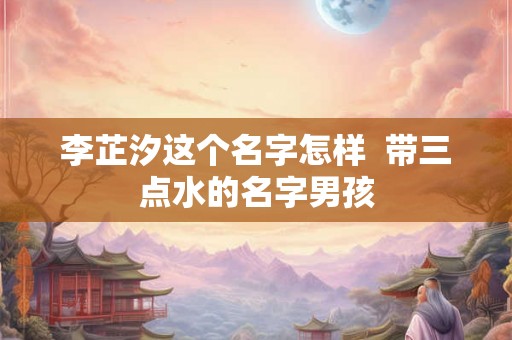 李芷汐这个名字怎样  带三点水的名字男孩