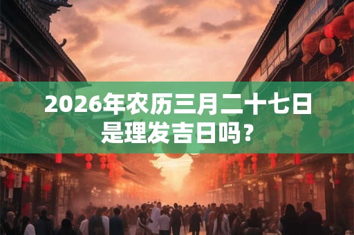 2026年农历三月二十七日是理发吉日吗？