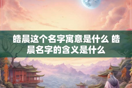 皓晨这个名字寓意是什么 皓晨名字的含义是什么 皓晨这个名字寓意是什么 皓晨名字的含义是什么