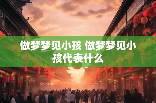 做梦梦见小孩 做梦梦见小孩代表什么 做梦梦见小孩 做梦梦见小孩代表什么