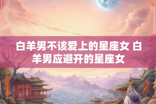 白羊男不该爱上的星座女 白羊男应避开的星座女