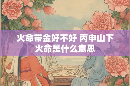 火命带金好不好 丙申山下火命是什么意思