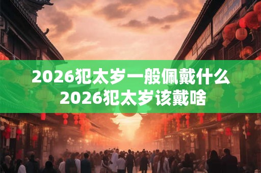 2026犯太岁一般佩戴什么 2026犯太岁该戴啥