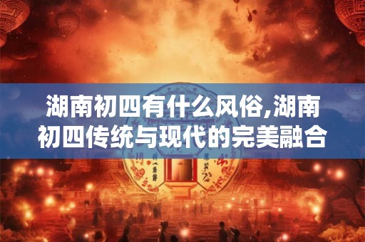 湖南初四有什么风俗,湖南初四传统与现代的完美融合