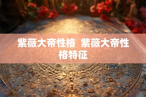 紫薇大帝性格  紫薇大帝性格特征