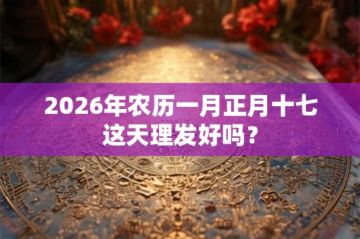 2026年农历一月正月十七这天理发好吗？
