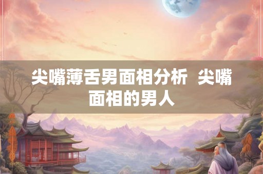 尖嘴薄舌男面相分析  尖嘴面相的男人
