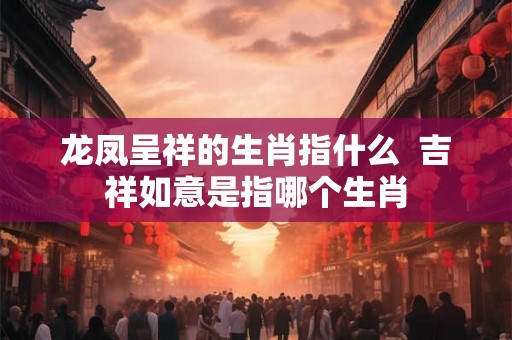 龙凤呈祥的生肖指什么  吉祥如意是指哪个生肖