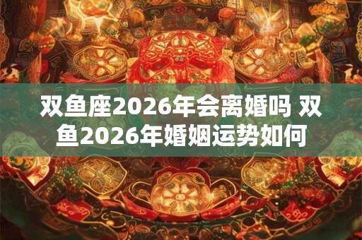 双鱼座2026年会离婚吗 双鱼2026年婚姻运势如何