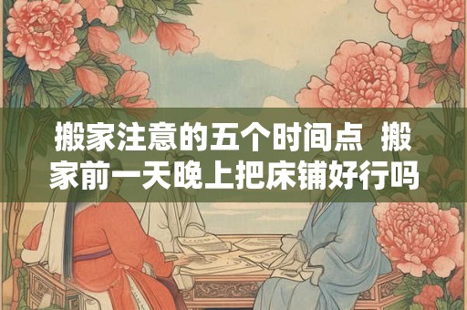 搬家注意的五个时间点  搬家前一天晚上把床铺好行吗