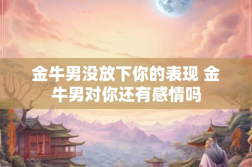 金牛男没放下你的表现 金牛男对你还有感情吗
