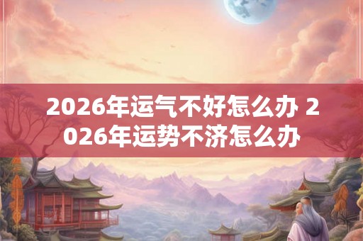 2026年运气不好怎么办 2026年运势不济怎么办