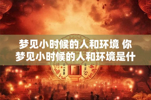 梦见小时候的人和环境 你梦见小时候的人和环境是什么意思