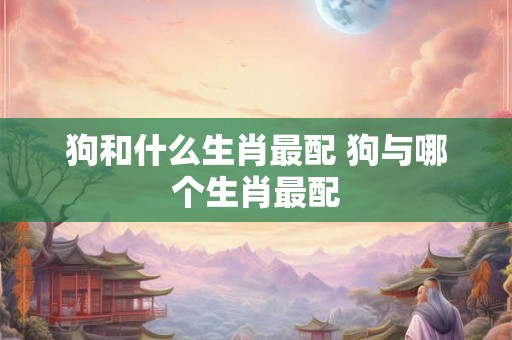 狗和什么生肖最配 狗与哪个生肖最配