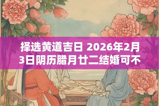 择选黄道吉日 2026年2月3日阴历腊月廿二结婚可不可以