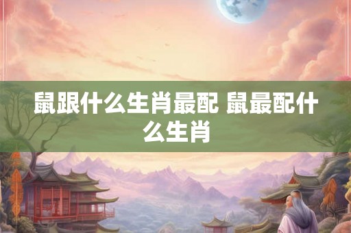 鼠跟什么生肖最配 鼠最配什么生肖