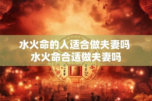 水火命的人适合做夫妻吗 水火命合适做夫妻吗 水火命的人适合做夫妻吗 水火命合适做夫妻吗