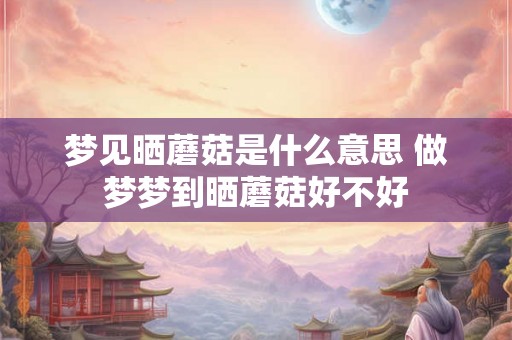 梦见晒蘑菇是什么意思 做梦梦到晒蘑菇好不好