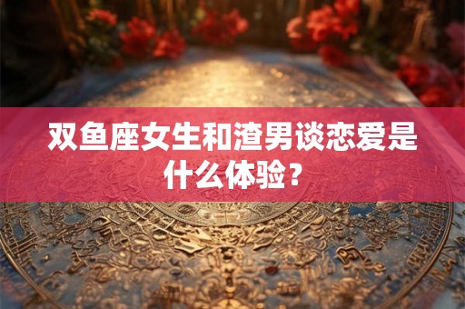 双鱼座女生和渣男谈恋爱是什么体验？