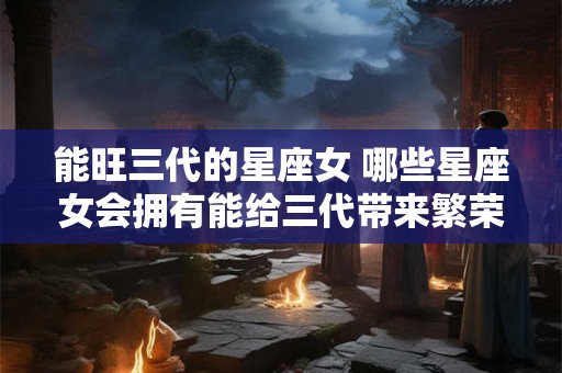 能旺三代的星座女 哪些星座女会拥有能给三代带来繁荣昌盛的命运