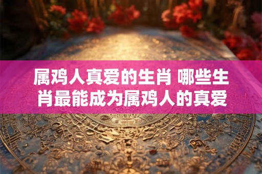 属鸡人真爱的生肖 哪些生肖最能成为属鸡人的真爱