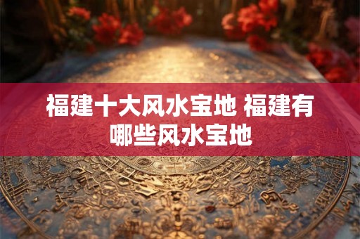 福建十大风水宝地 福建有哪些风水宝地 福建十大风水宝地 福建有哪些风水宝地