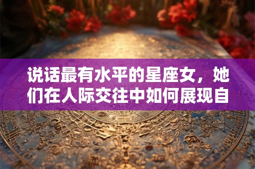 说话最有水平的星座女，她们在人际交往中如何展现自己的优势？