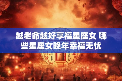 越老命越好享福星座女 哪些星座女晚年幸福无忧