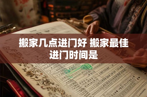 搬家几点进门好 搬家最佳进门时间是