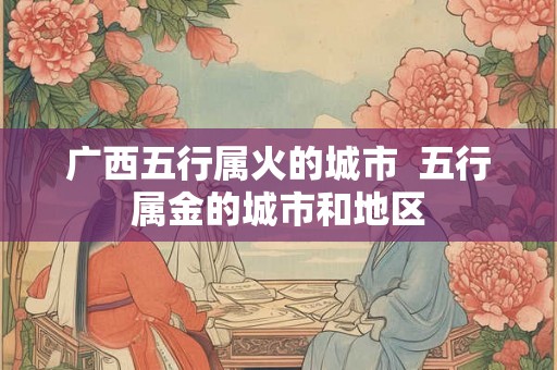 广西五行属火的城市  五行属金的城市和地区