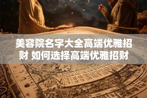 美容院名字大全高端优雅招财 如何选择高端优雅招财的美容院 美容院名字大全高端优雅招财 如何选择高端优雅招财的美容院